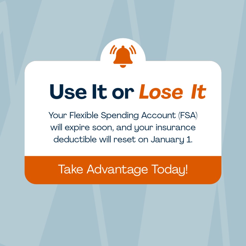 Use It or Lose It. Your Flexible Spending Account will expire soon, and your insurance deductible will reset on January 1.